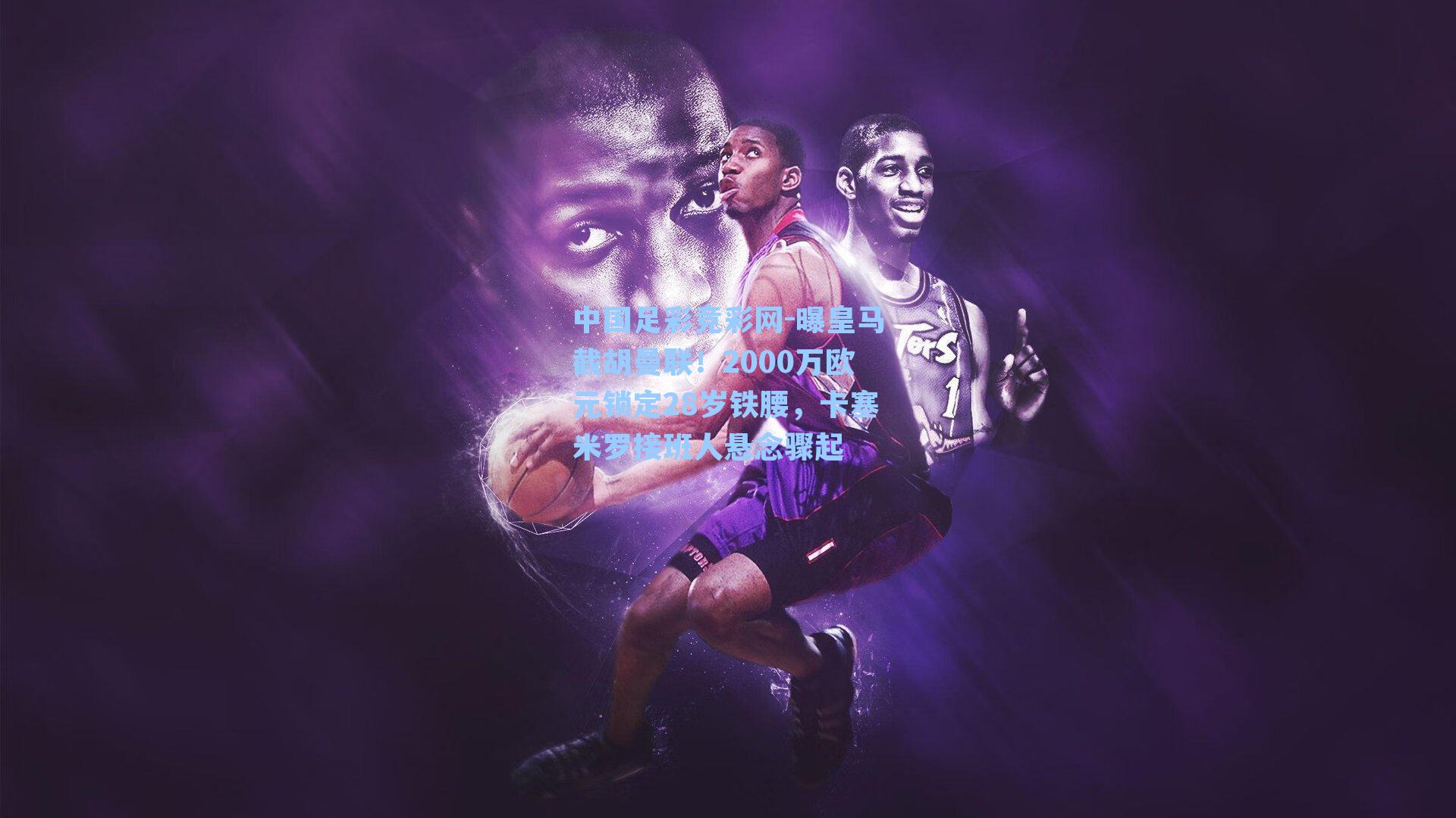 中国足彩竞彩网-曝皇马截胡曼联！2000万欧元锁定28岁铁腰，卡塞米罗接班人悬念骤起