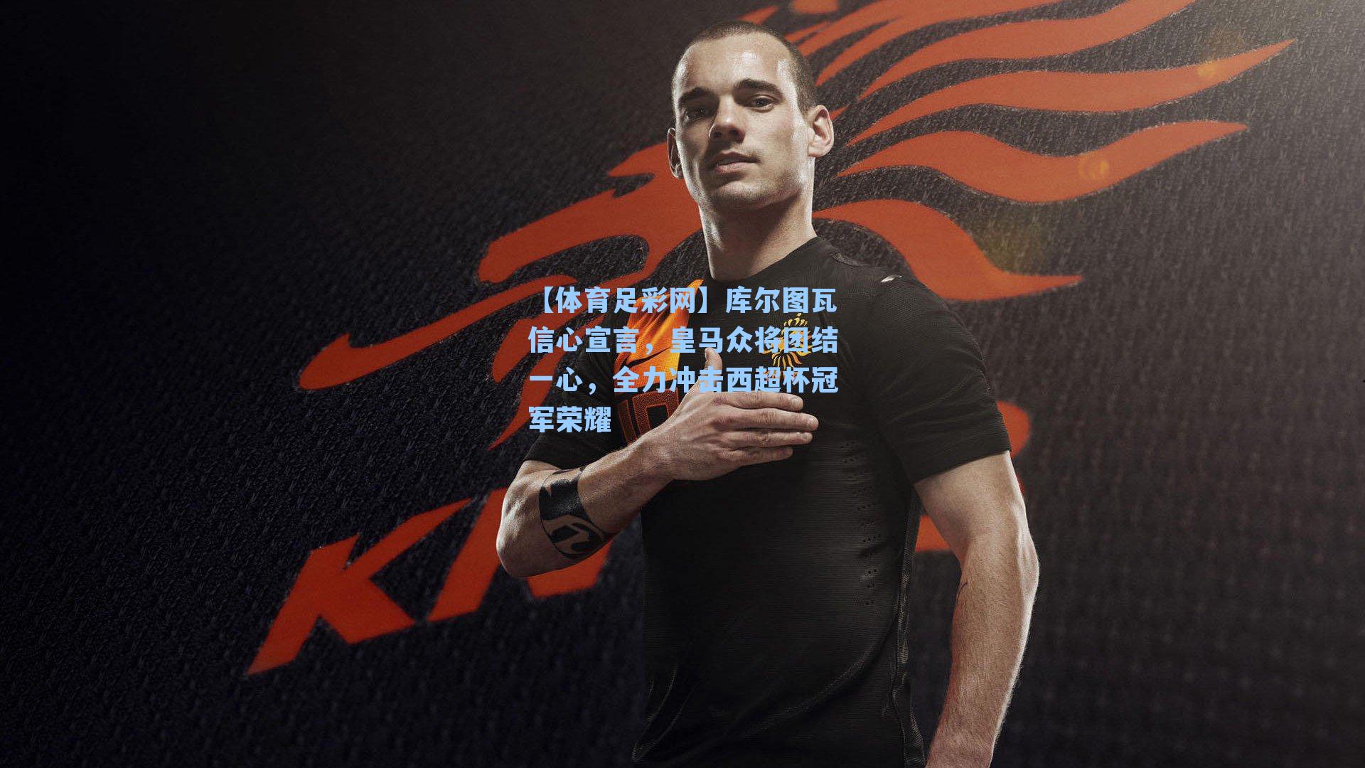 库尔图瓦信心宣言，皇马众将团结一心，全力冲击西超杯冠军荣耀