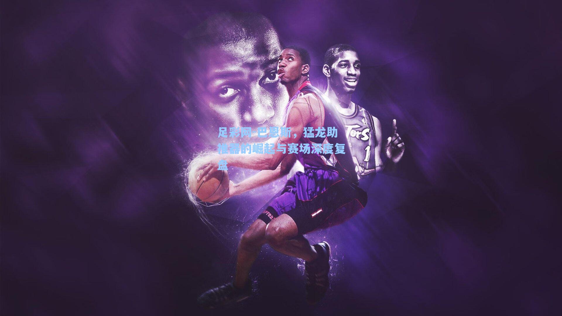 足彩网-巴恩斯，猛龙助推器的崛起与赛场深度复盘