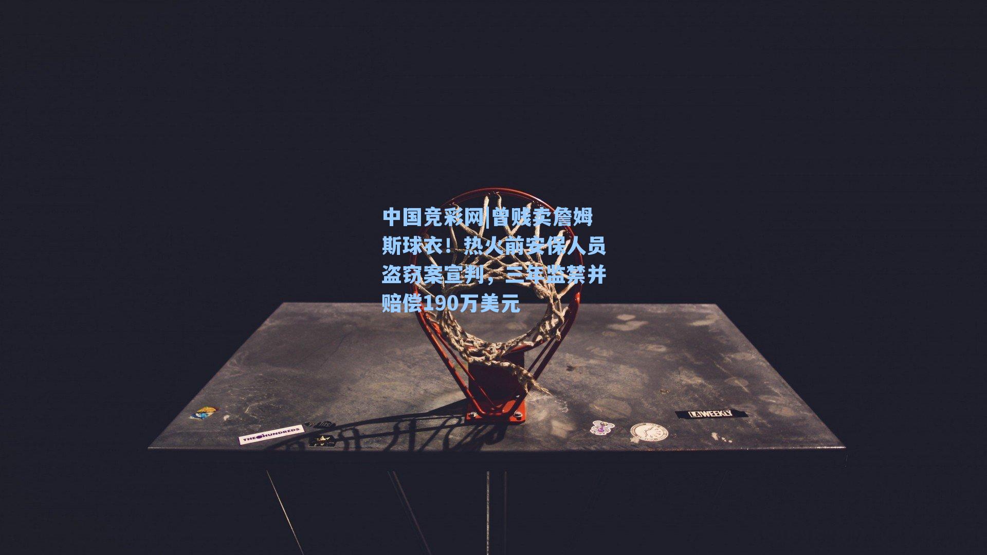 曾贱卖詹姆斯球衣！热火前安保人员盗窃案宣判，三年监禁并赔偿190万美元